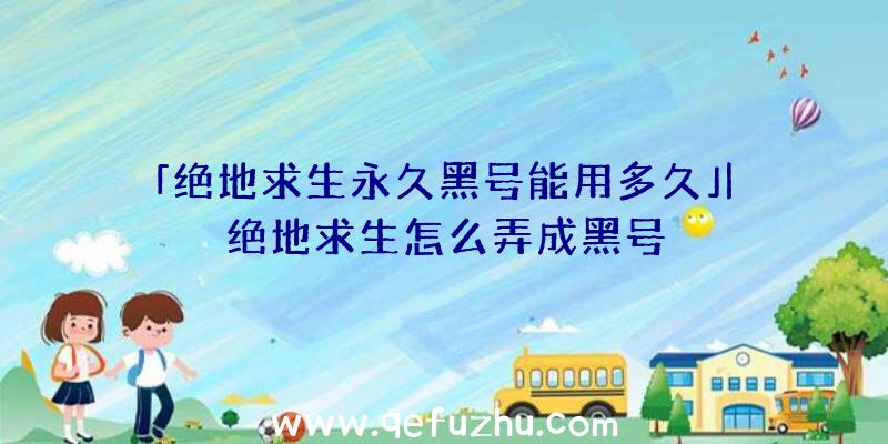 「绝地求生永久黑号能用多久」|绝地求生怎么弄成黑号